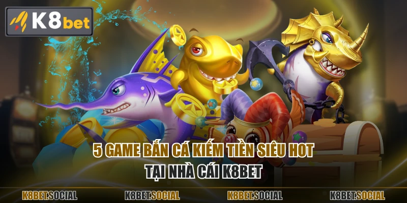 5 game bắn cá kiếm tiền siêu hot tại nhà cái K8BET
